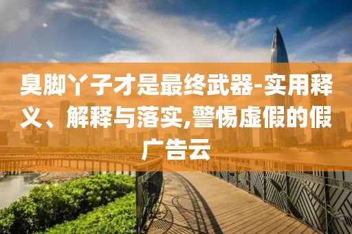 臭腳丫子才是最終武器-實(shí)用釋義、解釋與落實(shí),警惕虛假的假?gòu)V告云