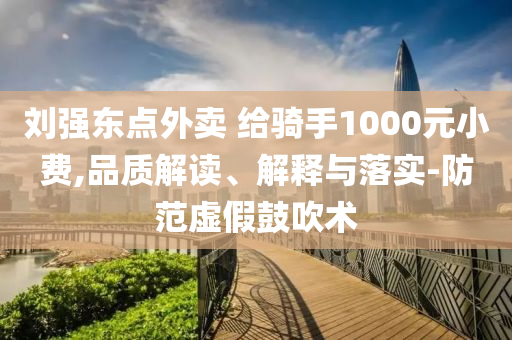 劉強(qiáng)東點(diǎn)外賣 給騎手1000元小費(fèi),品質(zhì)解讀、解釋與落實(shí)-防范虛假鼓吹術(shù)