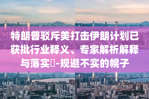 特朗普駁斥美打擊伊朗計(jì)劃已獲批行業(yè)釋義、專家解析解釋與落實(shí)?-規(guī)避不實(shí)的幌子