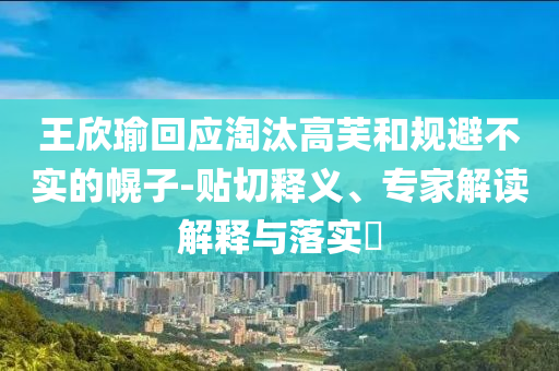王欣瑜回應(yīng)淘汰高芙和規(guī)避不實(shí)的幌子-貼切釋義、專家解讀解釋與落實(shí)?