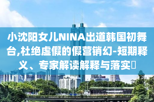小沈陽(yáng)女兒NINA出道韓國(guó)初舞臺(tái),杜絕虛假的假營(yíng)銷(xiāo)幻-短期釋義、專(zhuān)家解讀解釋與落實(shí)?