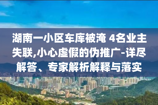 湖南一小區(qū)車庫被淹 4名業(yè)主失聯(lián),小心虛假的偽推廣-詳盡解答、專家解析解釋與落實