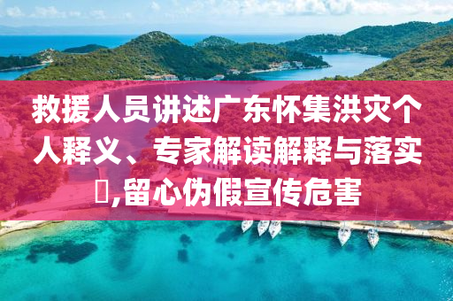 救援人員講述廣東懷集洪災個人釋義、專家解讀解釋與落實?,留心偽假宣傳危害