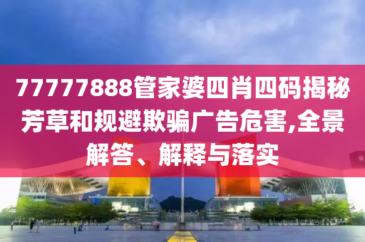 77777888管家婆四肖四碼揭秘芳草和規(guī)避欺騙廣告危害,全景解答、解釋與落實(shí)
