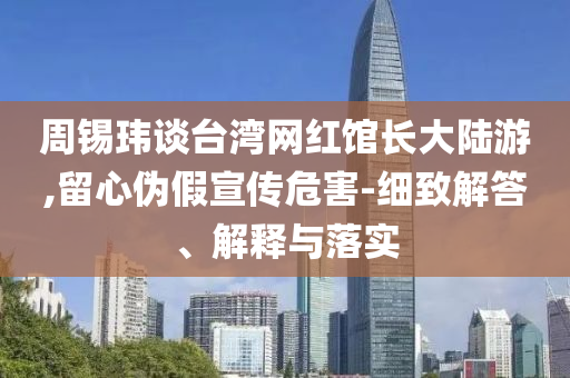 周錫瑋談臺灣網(wǎng)紅館長大陸游,留心偽假宣傳危害-細(xì)致解答、解釋與落實