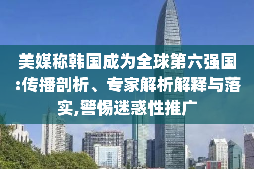 美媒稱韓國成為全球第六強國:傳播剖析、專家解析解釋與落實,警惕迷惑性推廣