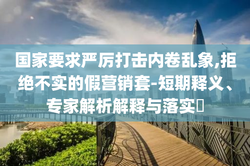 國家要求嚴(yán)厲打擊內(nèi)卷亂象,拒絕不實(shí)的假營銷套-短期釋義、專家解析解釋與落實(shí)?