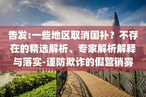 告發(fā):一些地區(qū)取消國補？不存在的精選解析、專家解析解釋與落實-謹防欺詐的假營銷霧