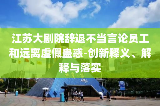 江蘇大劇院辭退不當言論員工和遠離虛假蠱惑-創(chuàng)新釋義、解釋與落實
