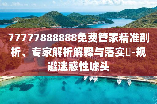 77777888888免費管家精準剖析、專家解析解釋與落實?-規(guī)避迷惑性噱頭