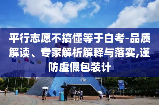 平行志愿不搞懂等于白考-品質(zhì)解讀、專家解析解釋與落實,謹(jǐn)防虛假包裝計