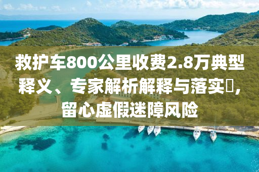 救護(hù)車800公里收費(fèi)2.8萬(wàn)典型釋義、專家解析解釋與落實(shí)?,留心虛假迷障風(fēng)險(xiǎn)
