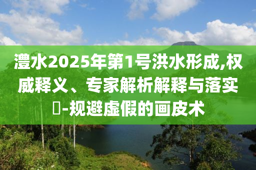 澧水2025年第1號(hào)洪水形成,權(quán)威釋義、專家解析解釋與落實(shí)?-規(guī)避虛假的畫皮術(shù)