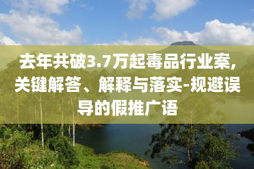 去年共破3.7萬起毒品行業(yè)案,關(guān)鍵解答、解釋與落實(shí)-規(guī)避誤導(dǎo)的假推廣語