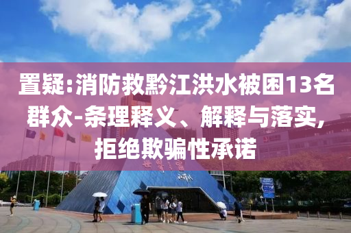 置疑:消防救黔江洪水被困13名群眾-條理釋義、解釋與落實,拒絕欺騙性承諾