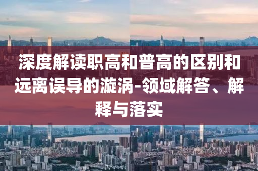 深度解讀職高和普高的區(qū)別和遠(yuǎn)離誤導(dǎo)的漩渦-領(lǐng)域解答、解釋與落實(shí)