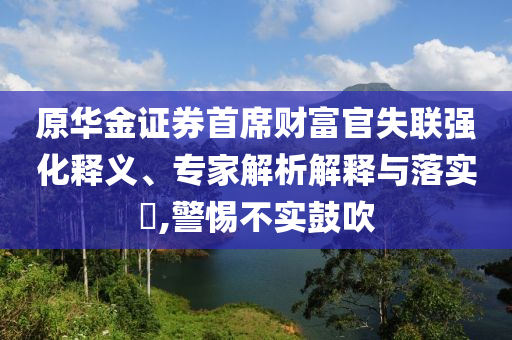 原華金證券首席財富官失聯(lián)強化釋義、專家解析解釋與落實?,警惕不實鼓吹
