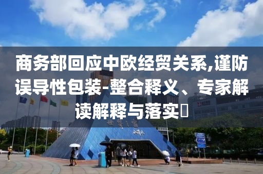 商務(wù)部回應(yīng)中歐經(jīng)貿(mào)關(guān)系,謹(jǐn)防誤導(dǎo)性包裝-整合釋義、專家解讀解釋與落實(shí)?