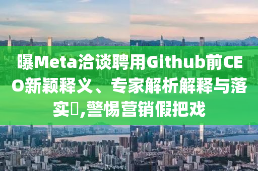 曝Meta洽談聘用Github前CEO新穎釋義、專家解析解釋與落實?,警惕營銷假把戲