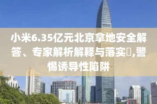 小米6.35億元北京拿地安全解答、專家解析解釋與落實(shí)?,警惕誘導(dǎo)性陷阱