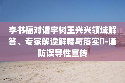 李書(shū)福對(duì)話(huà)宇樹(shù)王興興領(lǐng)域解答、專(zhuān)家解讀解釋與落實(shí)?-謹(jǐn)防誤導(dǎo)性宣傳