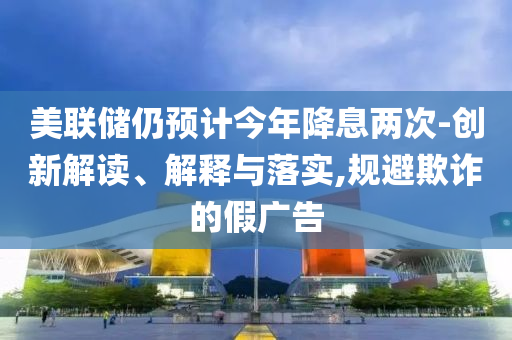 美聯(lián)儲仍預(yù)計今年降息兩次-創(chuàng)新解讀、解釋與落實,規(guī)避欺詐的假廣告