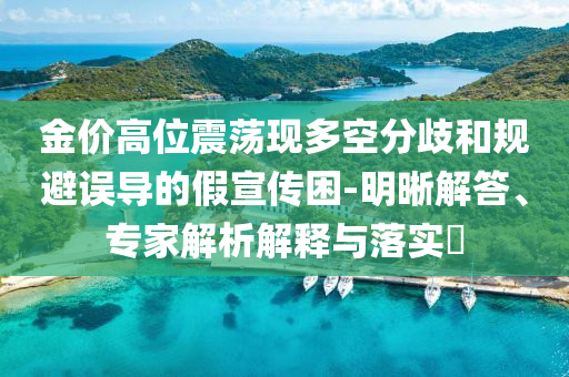 金價高位震蕩現(xiàn)多空分歧和規(guī)避誤導(dǎo)的假宣傳困-明晰解答、專家解析解釋與落實(shí)?