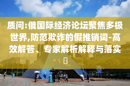 質(zhì)問:俄國際經(jīng)濟(jì)論壇聚焦多極世界,防范欺詐的假推銷詞-高效解答、專家解析解釋與落實(shí)?