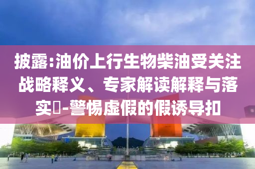 披露:油價(jià)上行生物柴油受關(guān)注戰(zhàn)略釋義、專家解讀解釋與落實(shí)?-警惕虛假的假誘導(dǎo)扣