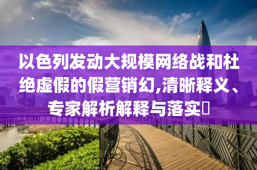 以色列發(fā)動(dòng)大規(guī)模網(wǎng)絡(luò)戰(zhàn)和杜絕虛假的假營銷幻,清晰釋義、專家解析解釋與落實(shí)?