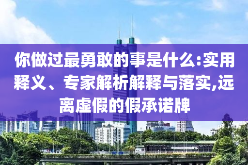 你做過最勇敢的事是什么:實(shí)用釋義、專家解析解釋與落實(shí),遠(yuǎn)離虛假的假承諾牌