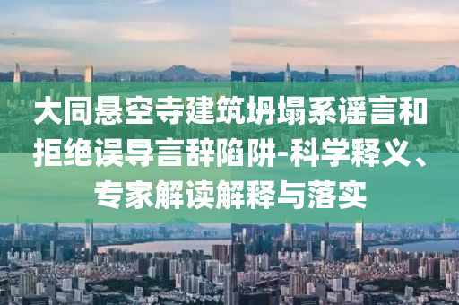 大同懸空寺建筑坍塌系謠言和拒絕誤導(dǎo)言辭陷阱-科學(xué)釋義、專(zhuān)家解讀解釋與落實(shí)