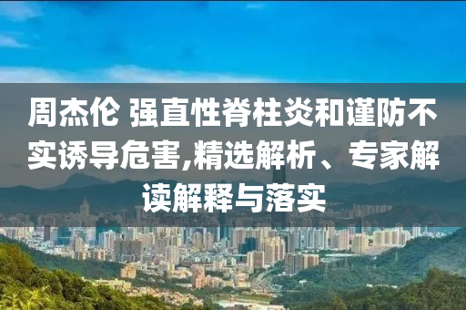 周杰倫 強直性脊柱炎和謹防不實誘導危害,精選解析、專家解讀解釋與落實