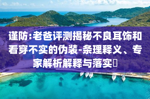 謹防:老爸評測揭秘不良耳飾和看穿不實的偽裝-條理釋義、專家解析解釋與落實?