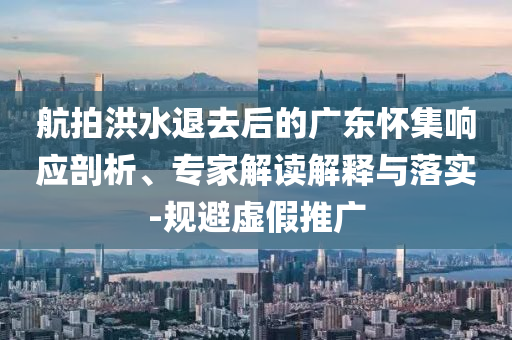 航拍洪水退去后的廣東懷集響應(yīng)剖析、專家解讀解釋與落實-規(guī)避虛假推廣