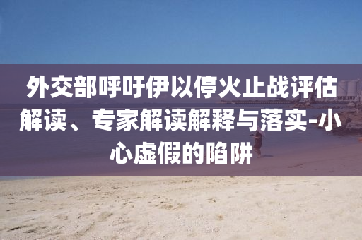 外交部呼吁伊以?；鹬箲?zhàn)評估解讀、專家解讀解釋與落實-小心虛假的陷阱