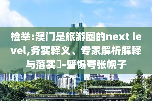 檢舉:澳門是旅游圈的next level,務(wù)實釋義、專家解析解釋與落實?-警惕夸張幌子