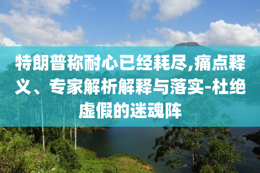 特朗普稱耐心已經(jīng)耗盡,痛點釋義、專家解析解釋與落實-杜絕虛假的迷魂陣