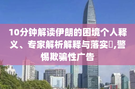 10分鐘解讀伊朗的困境個人釋義、專家解析解釋與落實?,警惕欺騙性廣告
