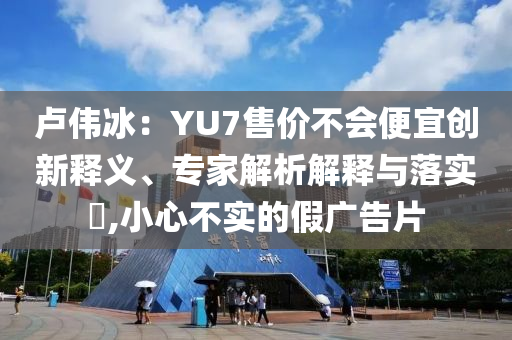 盧偉冰：YU7售價(jià)不會(huì)便宜創(chuàng)新釋義、專(zhuān)家解析解釋與落實(shí)?,小心不實(shí)的假?gòu)V告片