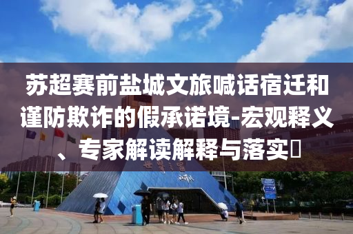 蘇超賽前鹽城文旅喊話宿遷和謹(jǐn)防欺詐的假承諾境-宏觀釋義、專家解讀解釋與落實(shí)?