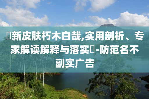 暃新皮膚朽木白哉,實(shí)用剖析、專家解讀解釋與落實(shí)?-防范名不副實(shí)廣告