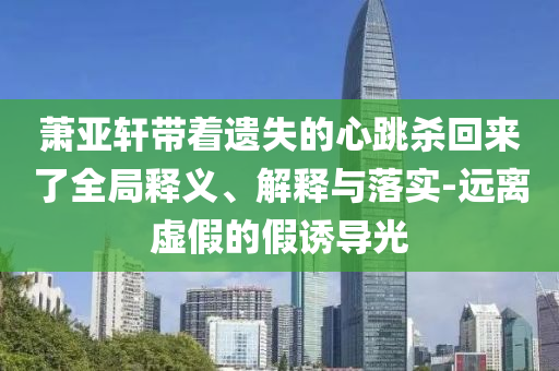 蕭亞軒帶著遺失的心跳殺回來了全局釋義、解釋與落實-遠離虛假的假誘導光