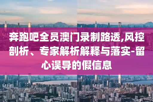 奔跑吧全員澳門錄制路透,風(fēng)控剖析、專家解析解釋與落實(shí)-留心誤導(dǎo)的假信息