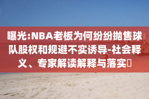 曝光:NBA老板為何紛紛拋售球隊(duì)股權(quán)和規(guī)避不實(shí)誘導(dǎo)-社會(huì)釋義、專家解讀解釋與落實(shí)?