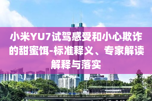小米YU7試駕感受和小心欺詐的甜蜜餌-標(biāo)準(zhǔn)釋義、專家解讀解釋與落實(shí)