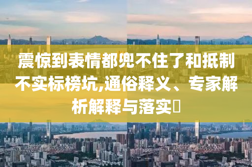 震驚到表情都兜不住了和抵制不實(shí)標(biāo)榜坑,通俗釋義、專家解析解釋與落實(shí)?
