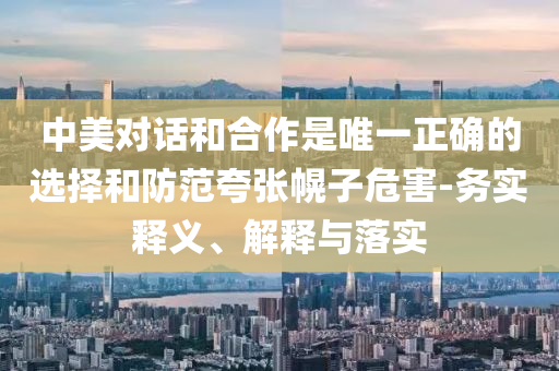 中美對話和合作是唯一正確的選擇和防范夸張幌子危害-務(wù)實釋義、解釋與落實