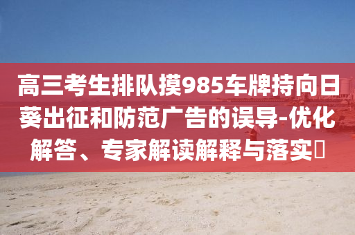 高三考生排隊(duì)摸985車牌持向日葵出征和防范廣告的誤導(dǎo)-優(yōu)化解答、專家解讀解釋與落實(shí)?