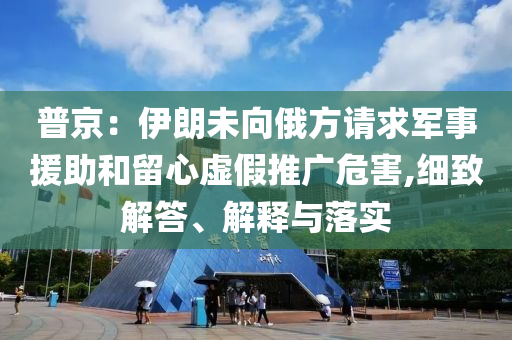 普京：伊朗未向俄方請求軍事援助和留心虛假推廣危害,細致解答、解釋與落實